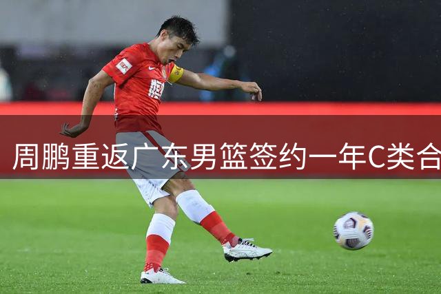 周鹏重返广东男篮签约一年C类合同